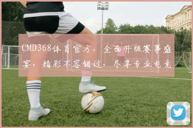 CMD368体育官方，全面升级赛事盛宴，精彩不容错过，尽享专业电竞体验