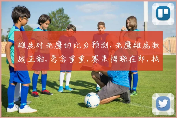雄鹿对老鹰的比分预测,老鹰雄鹿激战正酣,悬念重重,赛果揭晓在即,拭目以待