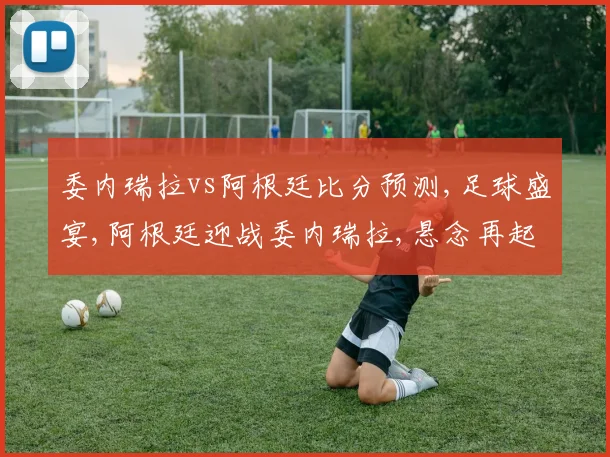 委内瑞拉vs阿根廷比分预测,足球盛宴,阿根廷迎战委内瑞拉,悬念再起