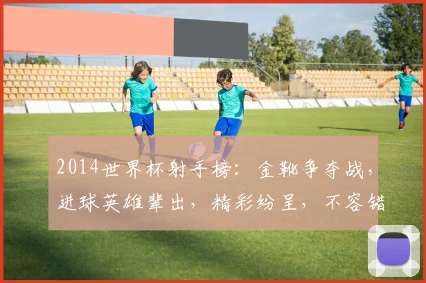 2014世界杯射手榜：金靴争夺战，进球英雄辈出，精彩纷呈，不容错过