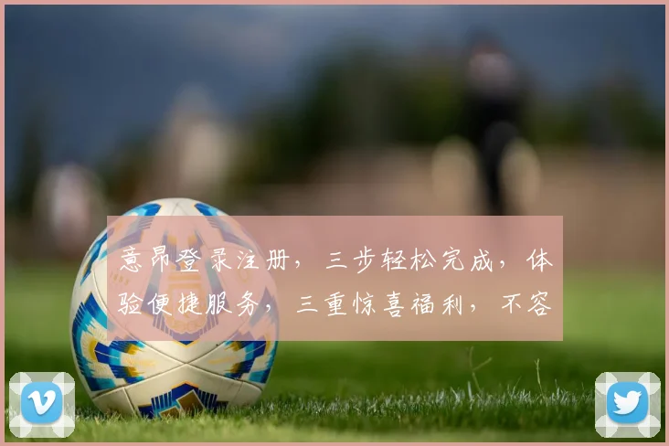 意昂登录注册，三步轻松完成，体验便捷服务，三重惊喜福利，不容错过