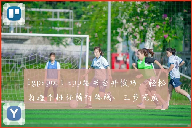 igpsport app路书合并技巧，轻松打造个性化骑行路线，三步完成