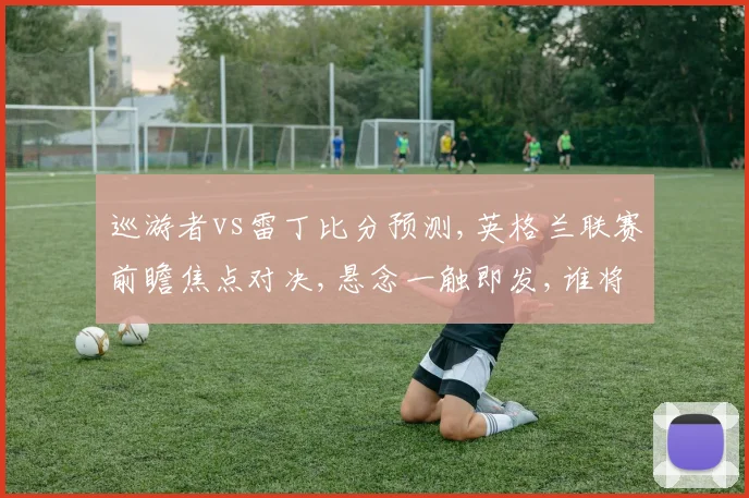 巡游者vs雷丁比分预测,英格兰联赛前瞻焦点对决,悬念一触即发,谁将笑到最后
