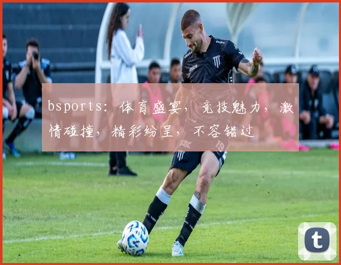 bsports：体育盛宴，竞技魅力，激情碰撞，精彩纷呈，不容错过